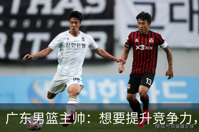 广东男篮主帅：想要提升竞争力，必须加固一对一防守 做好篮板卡位